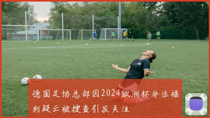 德国足协总部因2024欧洲杯非法福利疑云被搜查引发关注